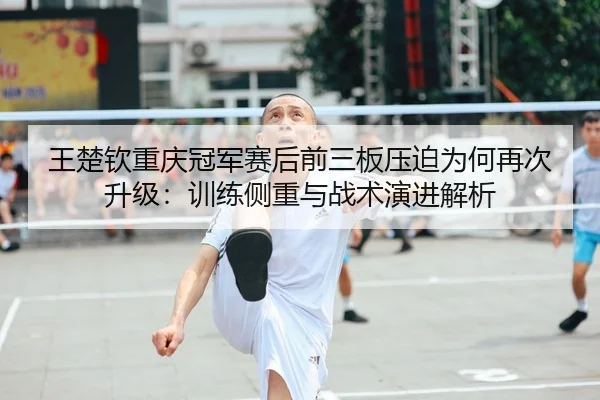 王楚钦重庆冠军赛后前三板压迫为何再次升级：训练侧重与战术演进解析