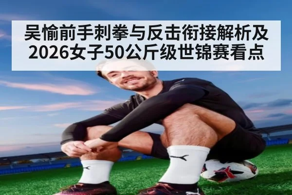 吴愉前手刺拳与反击衔接解析及2026女子50公斤级世锦赛看点