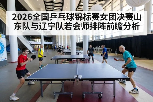 2026全国乒乓球锦标赛女团决赛山东队与辽宁队若会师排阵前瞻分析